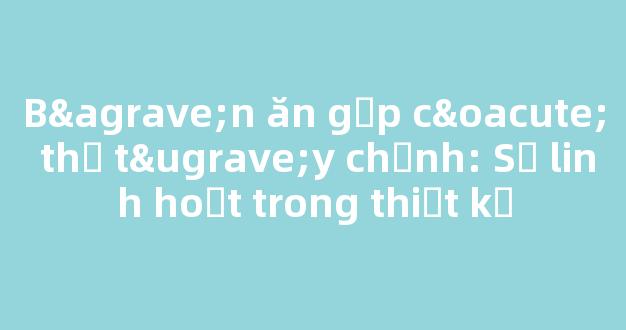 Bàn ăn gấp có thể tùy chỉnh: Sự linh hoạt trong thiết kế